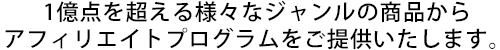 1億点を超える様々なジャンルの商品からアフィリエイトプログラムをご提供いたします。