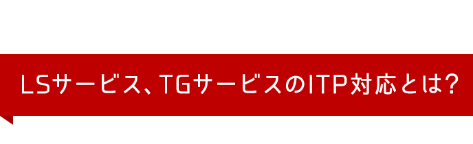 LSサービス、TGサービスのITP対応とは？